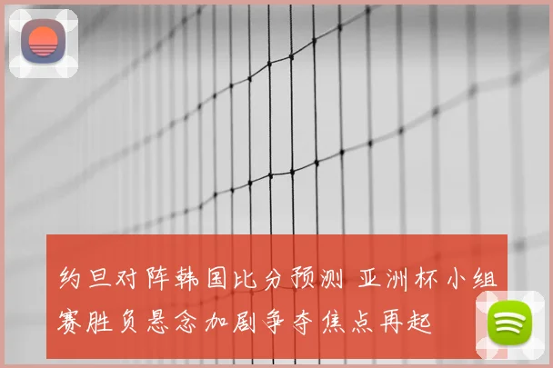 约旦对阵韩国比分预测 亚洲杯小组赛胜负悬念加剧争夺焦点再起