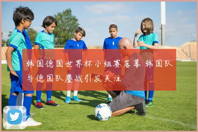 韩国德国世界杯小组赛落幕 韩国队与德国队鏖战引发关注