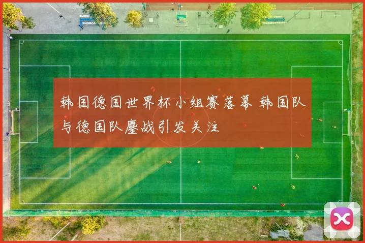 韩国德国世界杯小组赛落幕 韩国队与德国队鏖战引发关注