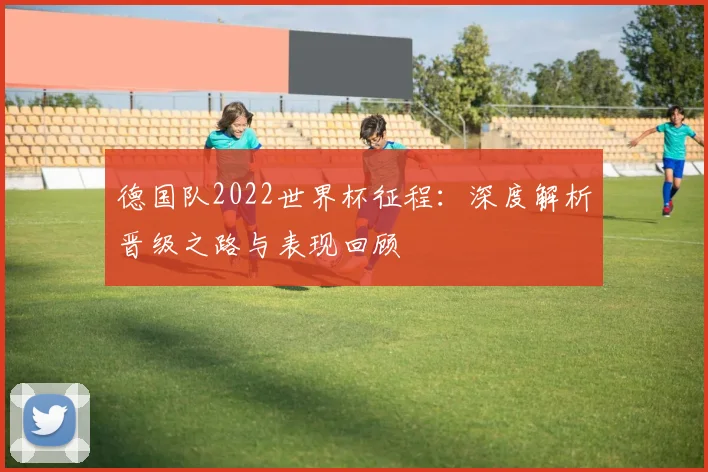 德国队2022世界杯征程:深度解析晋级之路与表现回顾